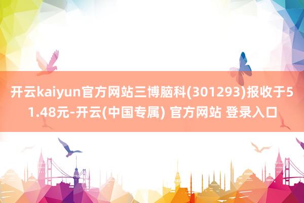 开云kaiyun官方网站三博脑科(301293)报收于51.48元-开云(中国专属) 官方网站 登录入口