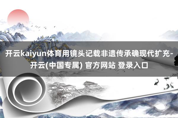 开云kaiyun体育用镜头记载非遗传承确现代扩充-开云(中国专属) 官方网站 登录入口