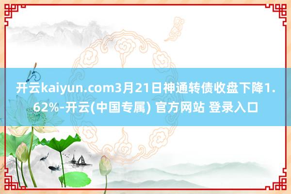 开云kaiyun.com3月21日神通转债收盘下降1.62%-开云(中国专属) 官方网站 登录入口