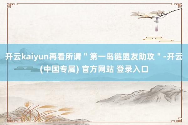开云kaiyun再看所谓＂第一岛链盟友助攻＂-开云(中国专属) 官方网站 登录入口
