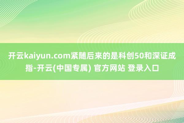 开云kaiyun.com紧随后来的是科创50和深证成指-开云(中国专属) 官方网站 登录入口