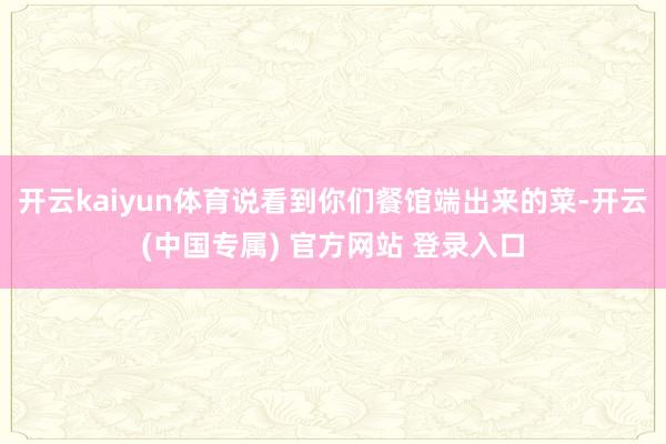 开云kaiyun体育说看到你们餐馆端出来的菜-开云(中国专属) 官方网站 登录入口