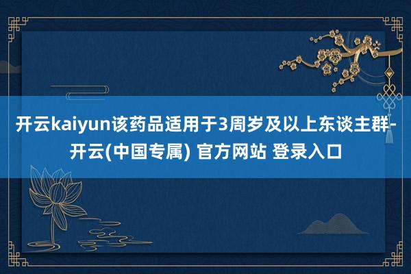 开云kaiyun该药品适用于3周岁及以上东谈主群-开云(中国专属) 官方网站 登录入口