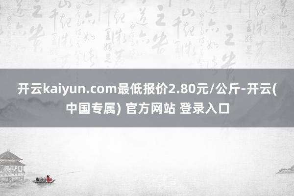 开云kaiyun.com最低报价2.80元/公斤-开云(中国专属) 官方网站 登录入口