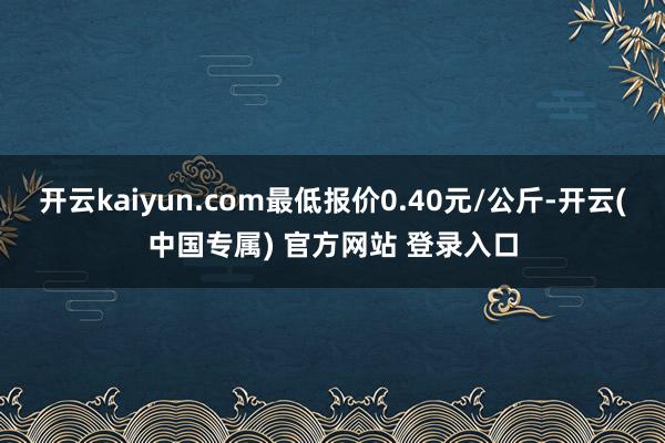 开云kaiyun.com最低报价0.40元/公斤-开云(中国专属) 官方网站 登录入口
