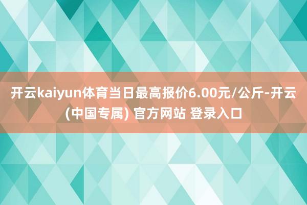 开云kaiyun体育当日最高报价6.00元/公斤-开云(中国专属) 官方网站 登录入口