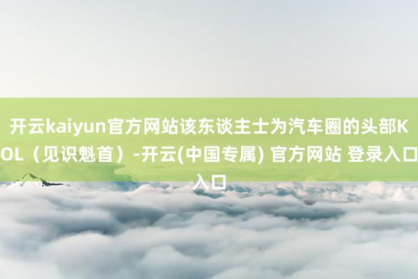 开云kaiyun官方网站该东谈主士为汽车圈的头部KOL（见识魁首）-开云(中国专属) 官方网站 登录入口