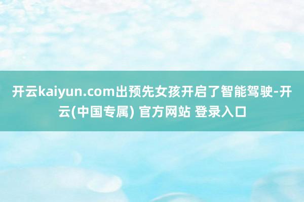 开云kaiyun.com出预先女孩开启了智能驾驶-开云(中国专属) 官方网站 登录入口