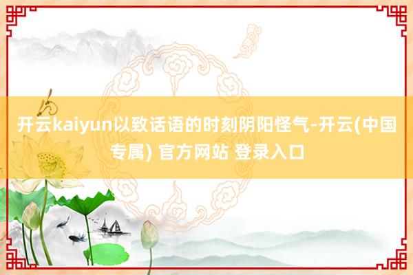 开云kaiyun以致话语的时刻阴阳怪气-开云(中国专属) 官方网站 登录入口