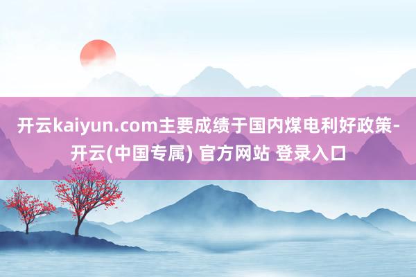 开云kaiyun.com主要成绩于国内煤电利好政策-开云(中国专属) 官方网站 登录入口