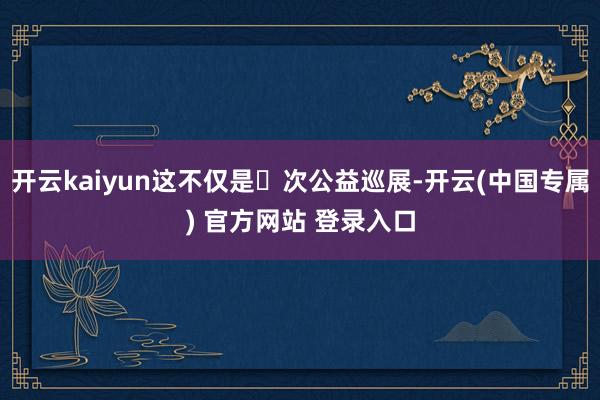 开云kaiyun这不仅是⼀次公益巡展-开云(中国专属) 官方网站 登录入口