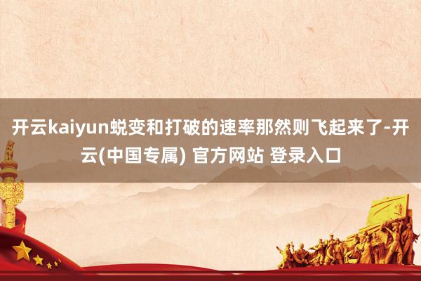 开云kaiyun蜕变和打破的速率那然则飞起来了-开云(中国专属) 官方网站 登录入口