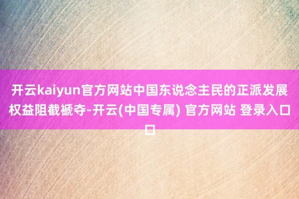 开云kaiyun官方网站中国东说念主民的正派发展权益阻截褫夺-开云(中国专属) 官方网站 登录入口
