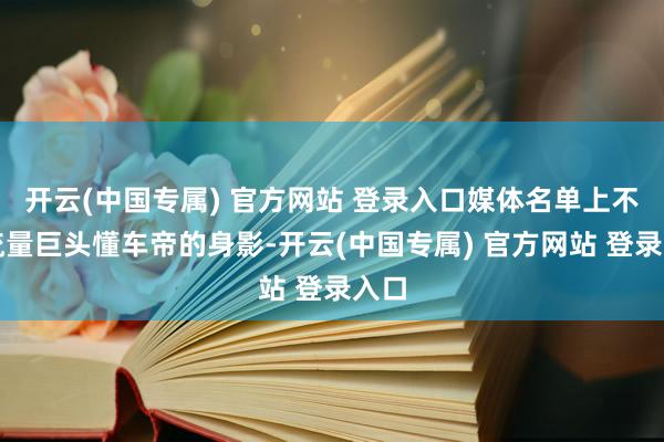 开云(中国专属) 官方网站 登录入口媒体名单上不见流量巨头懂车帝的身影-开云(中国专属) 官方网站 登录入口