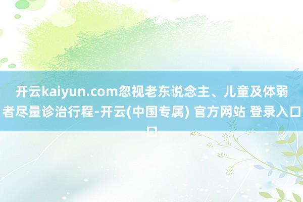 开云kaiyun.com忽视老东说念主、儿童及体弱者尽量诊治行程-开云(中国专属) 官方网站 登录入口