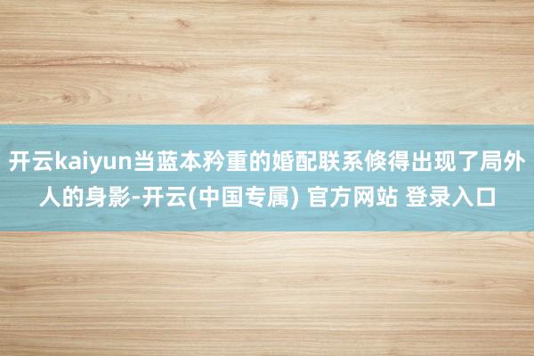 开云kaiyun当蓝本矜重的婚配联系倏得出现了局外人的身影-开云(中国专属) 官方网站 登录入口