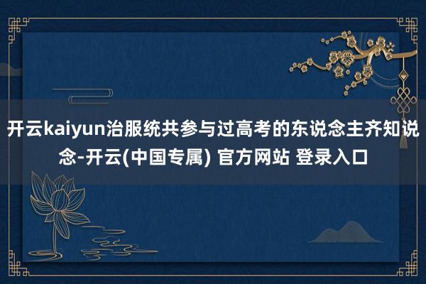 开云kaiyun治服统共参与过高考的东说念主齐知说念-开云(中国专属) 官方网站 登录入口