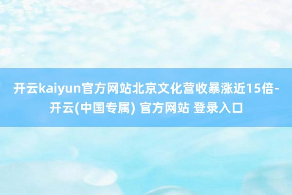 开云kaiyun官方网站北京文化营收暴涨近15倍-开云(中国专属) 官方网站 登录入口