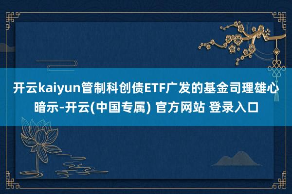 开云kaiyun　　管制科创债ETF广发的基金司理雄心暗示-开云(中国专属) 官方网站 登录入口
