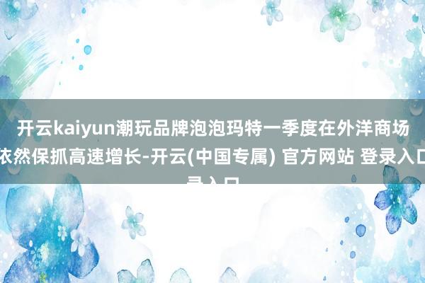 开云kaiyun潮玩品牌泡泡玛特一季度在外洋商场依然保抓高速增长-开云(中国专属) 官方网站 登录入口