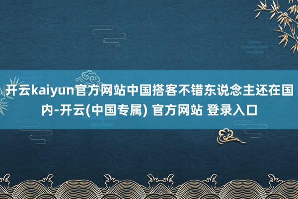 开云kaiyun官方网站中国搭客不错东说念主还在国内-开云(中国专属) 官方网站 登录入口