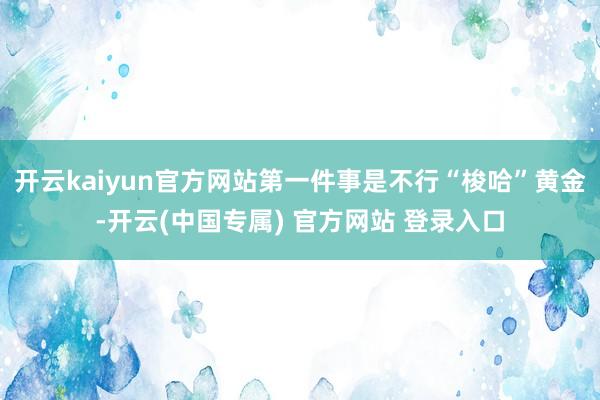 开云kaiyun官方网站第一件事是不行“梭哈”黄金-开云(中国专属) 官方网站 登录入口