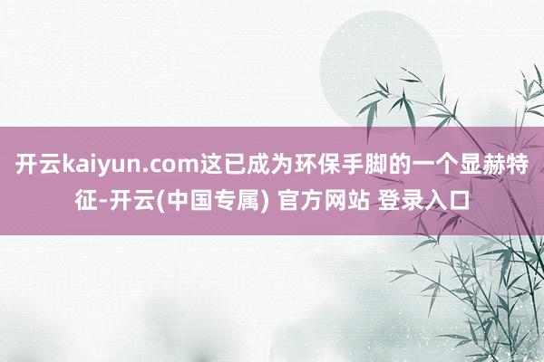 开云kaiyun.com这已成为环保手脚的一个显赫特征-开云(中国专属) 官方网站 登录入口