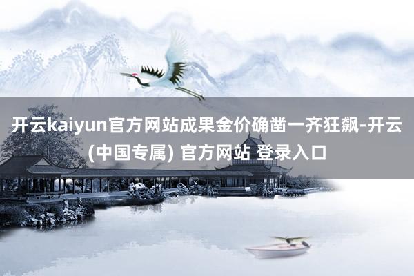 开云kaiyun官方网站成果金价确凿一齐狂飙-开云(中国专属) 官方网站 登录入口