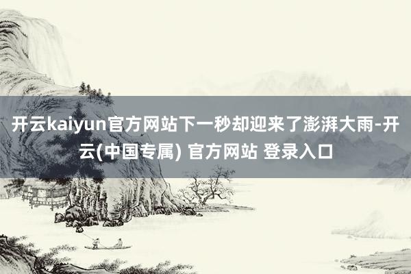 开云kaiyun官方网站下一秒却迎来了澎湃大雨-开云(中国专属) 官方网站 登录入口