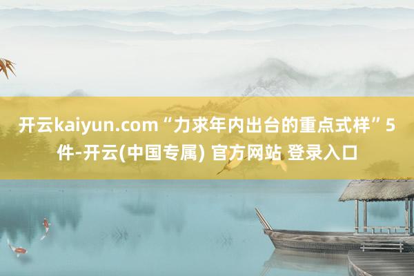 开云kaiyun.com“力求年内出台的重点式样”5件-开云(中国专属) 官方网站 登录入口
