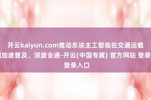 开云kaiyun.com推动东谈主工智能在交通运载限制加速普及、深度会通-开云(中国专属) 官方网站 登录入口
