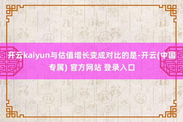 开云kaiyun与估值增长变成对比的是-开云(中国专属) 官方网站 登录入口