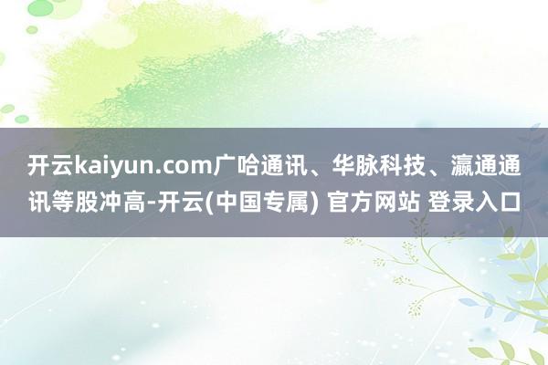 开云kaiyun.com广哈通讯、华脉科技、瀛通通讯等股冲高-开云(中国专属) 官方网站 登录入口