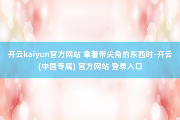 开云kaiyun官方网站 　　拿着带尖角的东西时-开云(中国专属) 官方网站 登录入口