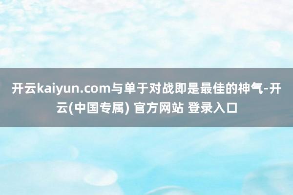 开云kaiyun.com与单于对战即是最佳的神气-开云(中国专属) 官方网站 登录入口