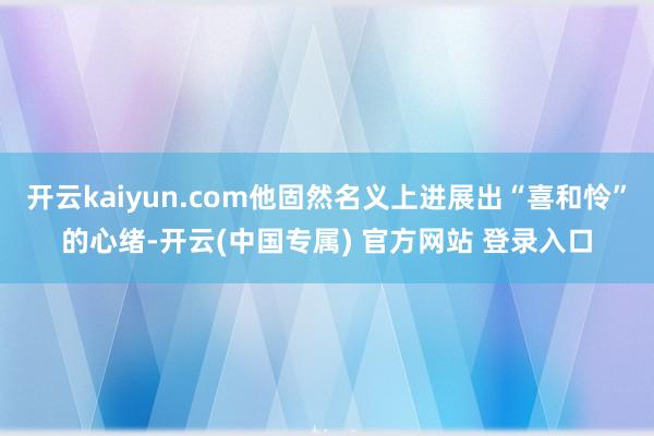开云kaiyun.com他固然名义上进展出“喜和怜”的心绪-开云(中国专属) 官方网站 登录入口