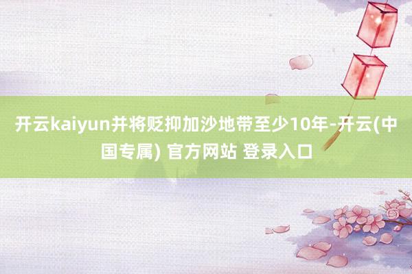 开云kaiyun并将贬抑加沙地带至少10年-开云(中国专属) 官方网站 登录入口