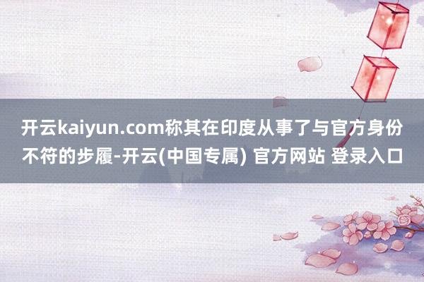 开云kaiyun.com称其在印度从事了与官方身份不符的步履-开云(中国专属) 官方网站 登录入口