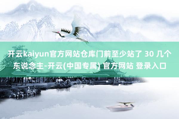 开云kaiyun官方网站仓库门前至少站了 30 几个东说念主-开云(中国专属) 官方网站 登录入口
