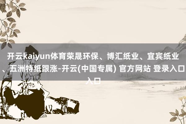开云kaiyun体育荣晟环保、博汇纸业、宜宾纸业、五洲特纸跟涨-开云(中国专属) 官方网站 登录入口