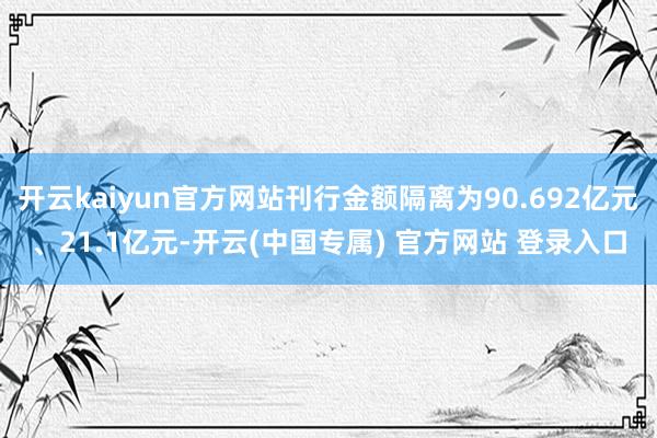 开云kaiyun官方网站刊行金额隔离为90.692亿元、21.1亿元-开云(中国专属) 官方网站 登录入口