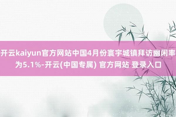 开云kaiyun官方网站中国4月份寰宇城镇拜访幽闲率为5.1%-开云(中国专属) 官方网站 登录入口