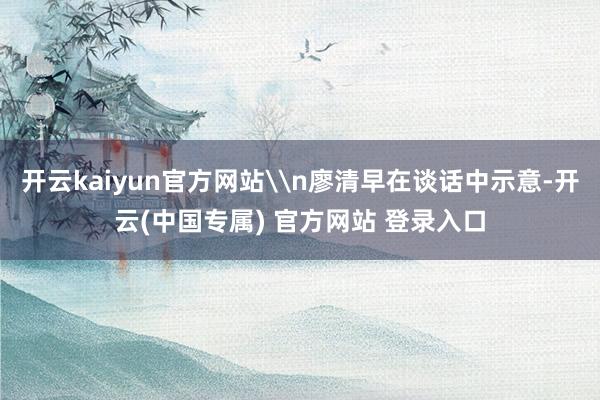 开云kaiyun官方网站\n廖清早在谈话中示意-开云(中国专属) 官方网站 登录入口