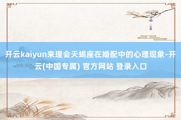 开云kaiyun来理会天蝎座在婚配中的心理现象-开云(中国专属) 官方网站 登录入口