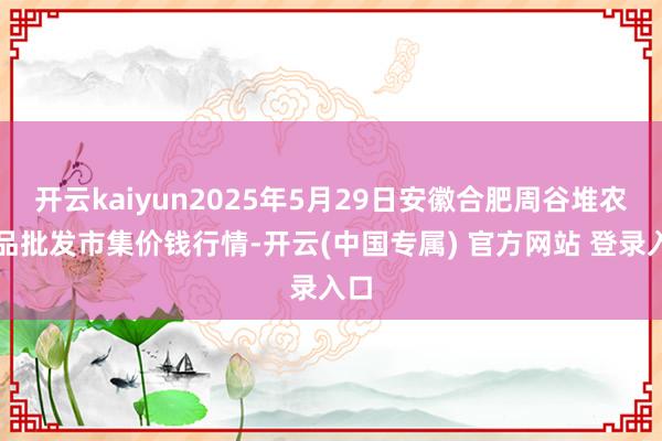 开云kaiyun2025年5月29日安徽合肥周谷堆农居品批发市集价钱行情-开云(中国专属) 官方网站 登录入口
