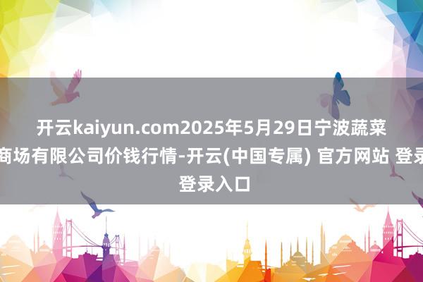 开云kaiyun.com2025年5月29日宁波蔬菜批发商场有限公司价钱行情-开云(中国专属) 官方网站 登录入口