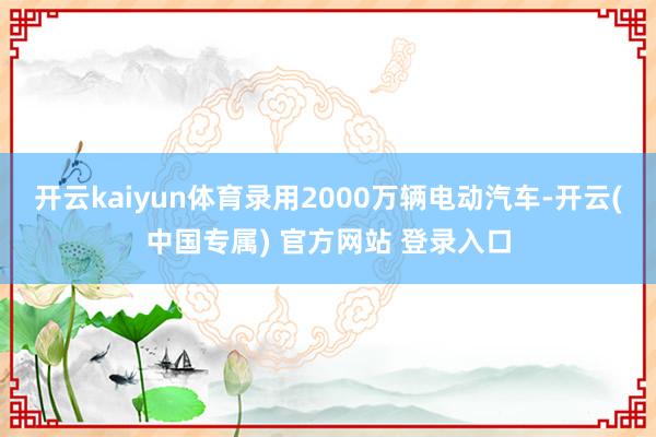 开云kaiyun体育录用2000万辆电动汽车-开云(中国专属) 官方网站 登录入口