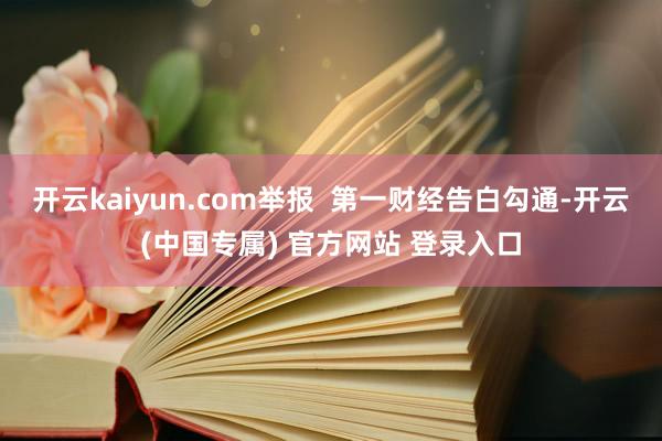 开云kaiyun.com举报  第一财经告白勾通-开云(中国专属) 官方网站 登录入口