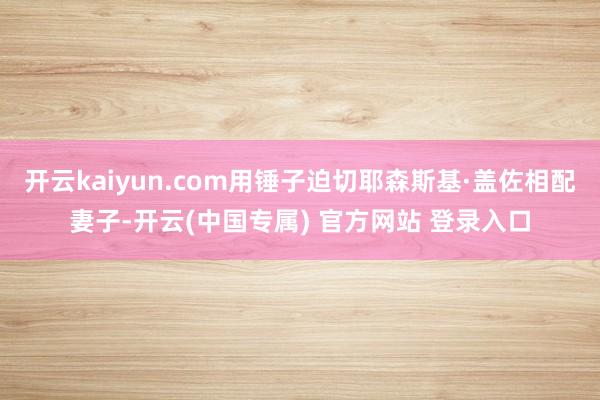 开云kaiyun.com用锤子迫切耶森斯基·盖佐相配妻子-开云(中国专属) 官方网站 登录入口