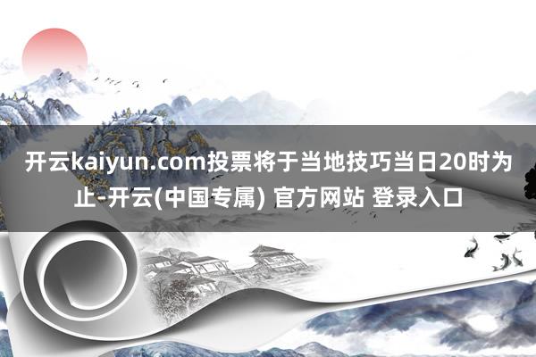 开云kaiyun.com投票将于当地技巧当日20时为止-开云(中国专属) 官方网站 登录入口